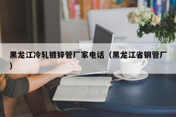 黑龙江冷轧镀锌管厂家电话（黑龙江省钢管厂）